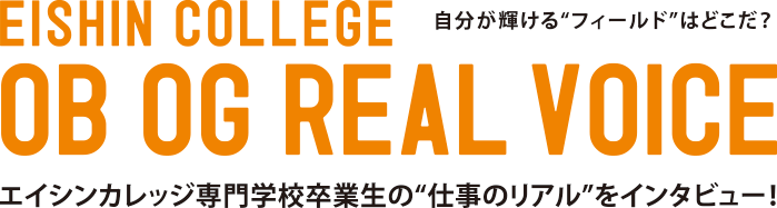 EISHIN COLLEGE OB OG REAL VOICE 自分が輝ける"フィールド"はどこだ？ エイシンカレッジ専門学校卒業生の"仕事のリアル"をインタビュー！